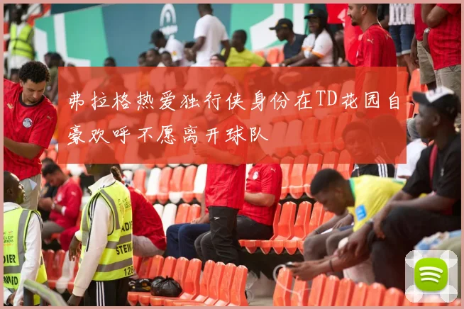 弗拉格热爱独行侠身份在TD花园自豪欢呼不愿离开球队