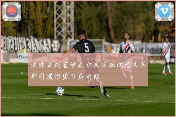 法媒分析霍伊别尔未来动向尤文图斯引援形势日益明朗