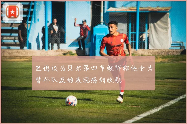 里德谈戈贝尔第四节缺阵称他会为替补队友的表现感到欣慰