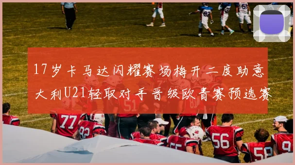 17岁卡马达闪耀赛场梅开二度助意大利U21轻取对手晋级欧青赛预选赛
