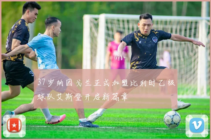 37岁纳因戈兰正式加盟比利时乙级球队艾斯登开启新篇章