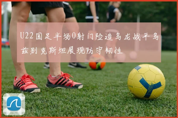 U22国足半场0射门险造乌龙战平乌兹别克斯坦展现防守韧性