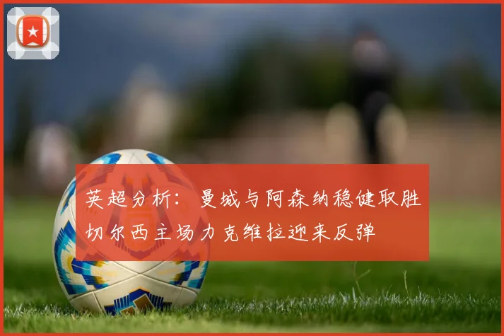 英超分析：曼城与阿森纳稳健取胜切尔西主场力克维拉迎来反弹