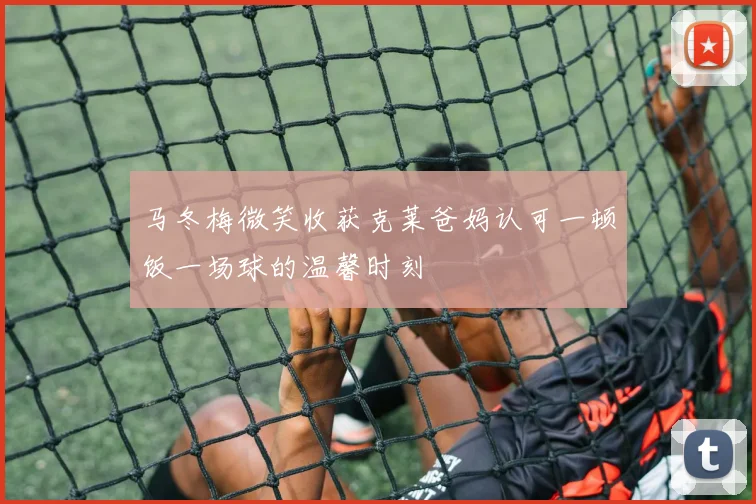 马冬梅微笑收获克莱爸妈认可一顿饭一场球的温馨时刻