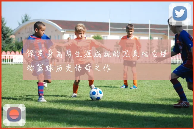 保罗身高与生涯成就的完美结合堪称篮球历史传奇之作