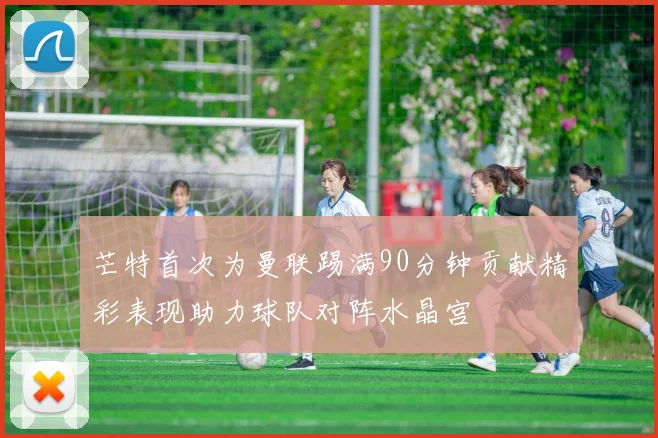 芒特首次为曼联踢满90分钟贡献精彩表现助力球队对阵水晶宫